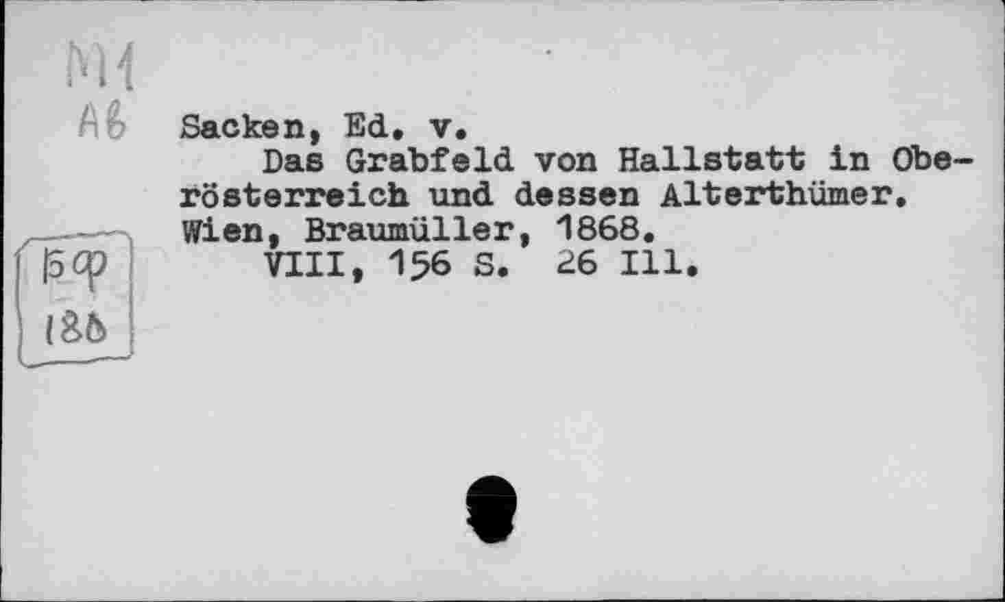 ﻿Ml
Afe
15 Cf (âfe
Sacken, Ed. v.
Das Grabfeld von Hallstatt in Obe rösterreich und dessen Alterthümer. Wien, Braumüller, 1868.
VIII, 156 S. 26 Ill.